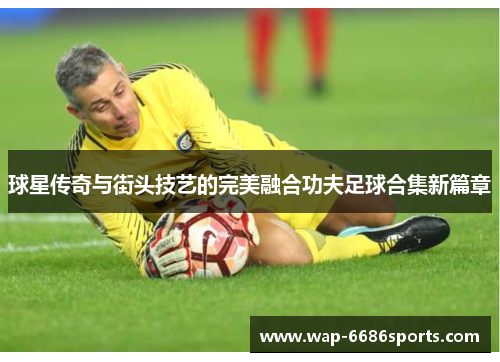 球星传奇与街头技艺的完美融合功夫足球合集新篇章