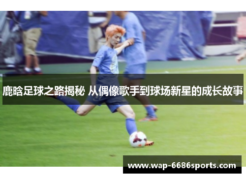 鹿晗足球之路揭秘 从偶像歌手到球场新星的成长故事
