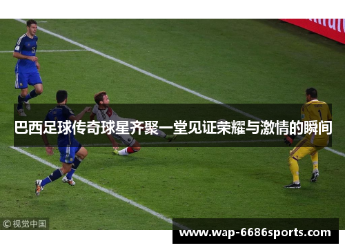 巴西足球传奇球星齐聚一堂见证荣耀与激情的瞬间