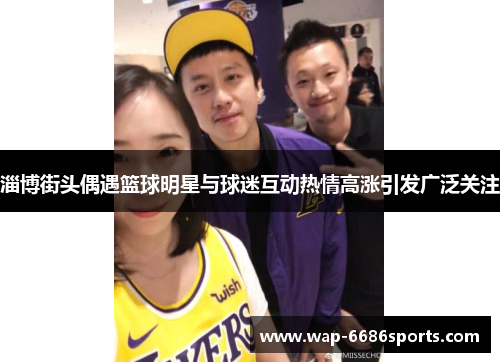 淄博街头偶遇篮球明星与球迷互动热情高涨引发广泛关注